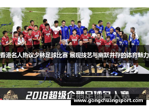 香港名人热议少林足球比赛 展现技艺与幽默并存的体育魅力