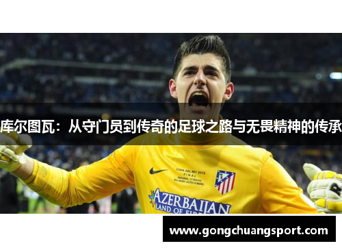 库尔图瓦：从守门员到传奇的足球之路与无畏精神的传承